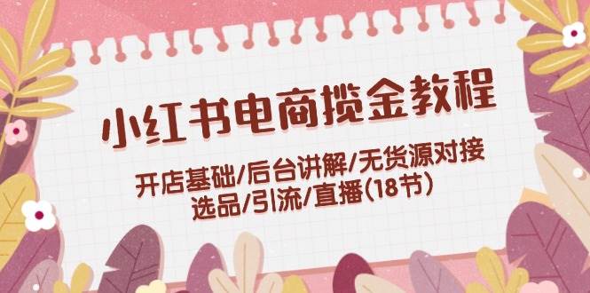 小红书电商揽金教程：开店基础/后台讲解/无货源对接/选品/引流/直播(18节)-2Y资源网