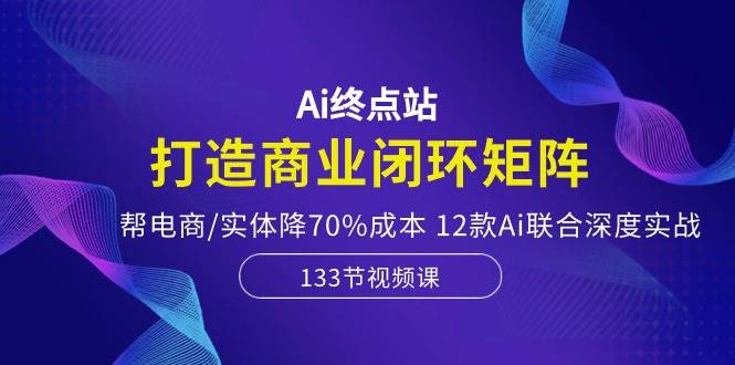 Ai终点站，打造商业闭环矩阵，帮电商/实体降70%成本，12款Ai联合深度实战-2Y资源网